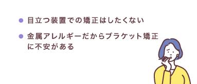 目立つ装置での矯正はしたくない・金属アレルギーだからブラケット矯正に不安がある